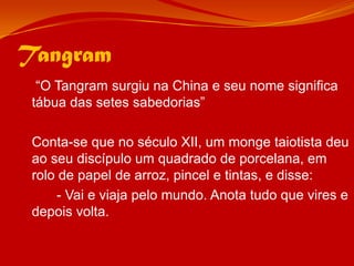 Tangram	 “O Tangram surgiu na China e seu nome significa tábua das setes sabedorias” 	Conta-se que no século XII, um monge taiotista deu ao seu discípulo um quadrado de porcelana, em rolo de papel de arroz, pincel e tintas, e disse:		- Vai e viaja pelo mundo. Anota tudo que vires e depois volta.