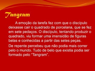 Tangram		A emoção da tarefa fez com que o discípulo deixasse cair o quadrado de porcelana, que se fez em sete pedaços. O discípulo, tentando produzir o quadrado, viu formar uma imensidão de figuras belas e conhecidas a partir das setes peças.	De repente percebeu que não podia mais correr pelo o mundo. Tudo de belo que existia podia ser formado pelo “Tangram”.