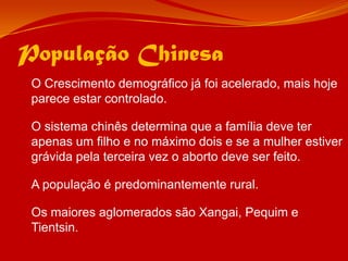 População Chinesa	O Crescimento demográfico já foi acelerado, mais hoje parece estar controlado.	O sistema chinês determina que a família deve ter apenas um filho e no máximo dois e se a mulher estiver grávida pela terceira vez o aborto deve ser feito.	A população é predominantemente rural.	Os maiores aglomerados são Xangai, Pequim e Tientsin.