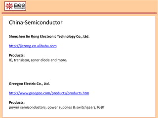 China-Semiconductor
Shenzhen Jie Rong Electronic Technology Co., Ltd.
http://jierong.en.alibaba.com
Products:
IC, transistor, zener diode and more.
Greegoo Electric Co., Ltd.
http://www.greegoo.com/products/products.htm
Products:
power semiconductors, power supplies & switchgears, IGBT
 