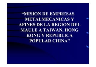 “MISION DE EMPRESAS
  METALMECANICAS Y
AFINES DE LA REGION DEL
 MAULE A TAIWAN, HONG
   KONG Y REPUBLICA
    POPULAR CHINA”
 