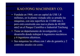 KAO FONG MACHINERY CO.
• Fundada en 1968, con un capital de US$ 1,8
  millones, en la planta visitada sólo se armaba las
  máquinas, con una superficie de 13.000 mts 2,
  pero está construida una nueva planta de 40.000
  mts2 en el Parque Científico e Industrial Taichung
• Tiene un departamento de investigación y de
  desarrollo donde trabajan 6 ingenieros mecánicos
  y 6 ingenieros eléctricos.
• Sus máquinas las ofrece con 1 año de garantía y 2
  controles anuales sin costo.
 