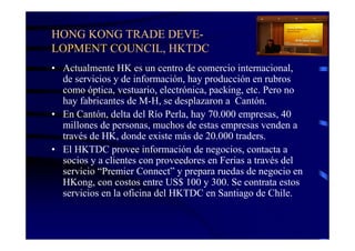 HONG KONG TRADE DEVE-
LOPMENT COUNCIL, HKTDC
• Actualmente HK es un centro de comercio internacional,
  de servicios y de información, hay producción en rubros
  como óptica, vestuario, electrónica, packing, etc. Pero no
  hay fabricantes de M-H, se desplazaron a Cantón.
• En Cantón, delta del Río Perla, hay 70.000 empresas, 40
  millones de personas, muchos de estas empresas venden a
  través de HK, donde existe más de 20.000 traders.
• El HKTDC provee información de negocios, contacta a
  socios y a clientes con proveedores en Ferias a través del
  servicio “Premier Connect” y prepara ruedas de negocio en
  HKong, con costos entre US$ 100 y 300. Se contrata estos
  servicios en la oficina del HKTDC en Santiago de Chile.
 