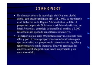 CIBERPORT
• Es el mayor centro de tecnología de HK y una ciudad
  digital con una inversión de MMUS$ 2.000, su propietario
  es el Gobierno de la Región Administrativa de HK. El
  proyecto comprende 24 hás con 4 edificios de oficinas, un
  hotel 5 estrellas, complejo de atención al público y 3.000
  residencias de lujo todo un ambiente interactivo.
• Ciberport aloja a unas 60 empresas nuevas, sin costo para
  ellas y por 18 meses proporcionando infraestructura para
  que desarrollen sus proyectos de comunicación digitales y
  tener contactos con la industria. Una vez egresadas las
  empresas del Ciberport estas tienen un producto y un
  mercado sólido.
 