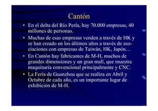 Cantón
• En el delta del Río Perla, hay 70.000 empresas, 40
  millones de personas.
• Muchas de esas empresas venden a través de HK y
  se han creado en los últimos años a través de aso-
  ciaciones con empresas de Taiwán, HK, Japón…
• En Cantón hay fabricantes de M-H, muchos de
  grandes dimensiones y un gran mall, que muestra
  maquinaria convencional principalmente y CNC.
• La Feria de Guanzhou que se realiza en Abril y
  Octubre de cada año, es un importante lugar de
  exhibición de M-H.
 