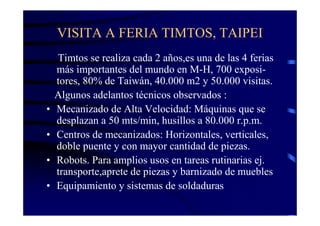VISITA A FERIA TIMTOS, TAIPEI
    Timtos se realiza cada 2 años,es una de las 4 ferias
    más importantes del mundo en M-H, 700 exposi-
    tores, 80% de Taiwán, 40.000 m2 y 50.000 visitas.
    Algunos adelantos técnicos observados :
•   Mecanizado de Alta Velocidad: Máquinas que se
    desplazan a 50 mts/min, husillos a 80.000 r.p.m.
•   Centros de mecanizados: Horizontales, verticales,
    doble puente y con mayor cantidad de piezas.
•   Robots. Para amplios usos en tareas rutinarias ej.
    transporte,aprete de piezas y barnizado de muebles
•   Equipamiento y sistemas de soldaduras
 
