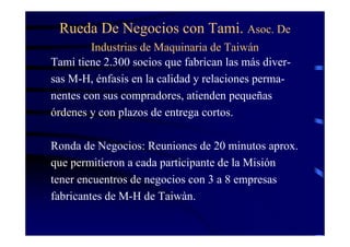 Rueda De Negocios con Tami. Asoc. De
        Industrias de Maquinaria de Taiwán
Tami tiene 2.300 socios que fabrican las más diver-
sas M-H, énfasis en la calidad y relaciones perma-
nentes con sus compradores, atienden pequeñas
órdenes y con plazos de entrega cortos.

Ronda de Negocios: Reuniones de 20 minutos aprox.
que permitieron a cada participante de la Misión
tener encuentros de negocios con 3 a 8 empresas
fabricantes de M-H de Taiwàn.
 