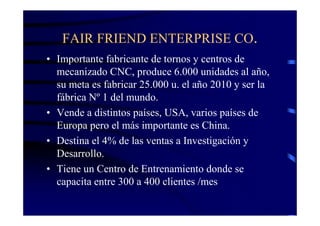 FAIR FRIEND ENTERPRISE CO.
• Importante fabricante de tornos y centros de
  mecanizado CNC, produce 6.000 unidades al año,
  su meta es fabricar 25.000 u. el año 2010 y ser la
  fábrica Nº 1 del mundo.
• Vende a distintos países, USA, varios países de
  Europa pero el más importante es China.
• Destina el 4% de las ventas a Investigación y
  Desarrollo.
• Tiene un Centro de Entrenamiento donde se
  capacita entre 300 a 400 clientes /mes
 