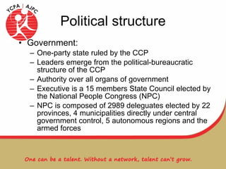 Political structure Government:  One-party state ruled by the CCP Leaders emerge from the political-bureaucratic structure of the CCP Authority over all organs of government Executive is a 15 members State Council elected by the National People Congress (NPC) NPC is composed of 2989 deleguates elected by 22 provinces, 4 municipalities directly under central government control, 5 autonomous regions and the armed forces 
