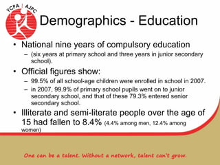 Demographics - Education National nine years of compulsory education  (six years at primary school and three years in junior secondary school). Official figures show:  99.5% of all school-age children were enrolled in school in 2007. in 2007, 99.9% of primary school pupils went on to junior secondary school, and that of these 79.3% entered senior secondary school. Illiterate and semi-literate people over the age of 15 had fallen to 8.4%  (4.4% among men, 12.4% among women) 