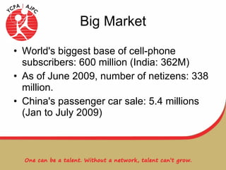 Big Market World's biggest base of cell-phone subscribers: 600 million (India: 362M) As of June 2009, number of netizens: 338 million. China's passenger car sale: 5.4 millions (Jan to July 2009) 