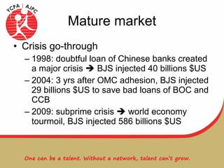 Mature market Crisis go-through 1998: doubtful loan of Chinese banks created a major crisis    BJS injected 40 billions $US 2004: 3 yrs after OMC adhesion, BJS injected 29 billions $US to save bad loans of BOC and CCB 2009: subprime crisis    world economy tourmoil, BJS injected 586 billions $US 
