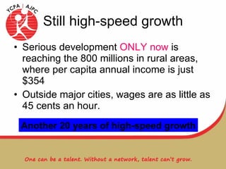 Still high-speed growth Serious development  ONLY now  is reaching the 800 millions in rural areas, where per capita annual income is just $354 Outside major cities, wages are as little as 45 cents an hour. Another 20 years of high-speed growth 