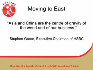 Moving to East “Asia and China are the centre of gravity of the world and of our business.” Stephen Green, Executive Chairman of HSBC 