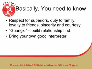Basically, You need to know Respect for superiors, duty to family, loyalty to friends, sincerity and courtesy  “Guangxi” – build relationship first Bring your own good interpreter 