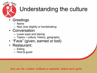 Understanding the culture Greetings  Name Nod, bow slightly or handshaking Conversation Lower eyes and staring Topics – culture, history, geography “ Face” (given, earned or lost) Restaurant: Eating Host & guest 