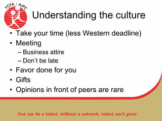 Understanding the culture Take your time (less Western deadline) Meeting Business attire Don’t be late Favor done for you Gifts Opinions in front of peers are rare 