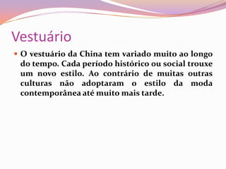 VestuárioO vestuário da China tem variado muito ao longo do tempo. Cada período histórico ou social trouxe um novo estilo. Ao contrário de muitas outras culturas não adoptaram o estilo da moda contemporânea até muito mais tarde.
