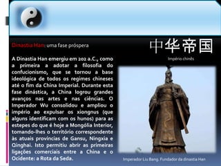 中华帝国Império chinês  Dinastia Han: uma fase prósperaA Dinastia Han emergiu em 202 a.C., como a primeira a adotar a filosofia do confucionismo, que se tornou a base ideológica de todos os regimes chineses até o fim da China Imperial. Durante esta fase dinástica, a China logrou grandes avanços nas artes e nas ciências. O Imperador Wu consolidou e ampliou o império ao expulsar os xiongnus (que alguns identificam com os hunos) para as estepes do que é hoje a Mongólia Interior, tomando-lhes o território correspondente às atuais províncias de Gansu, Ningxia e Qinghai. Isto permitiu abrir as primeiras ligações comerciais entre a China e o Ocidente: a Rota da Seda.Imperador Liu Bang. Fundador da dinastia Han