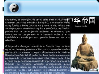 中华帝国Império chinês  Entretanto, as aquisições de terras pelas elites gradualmente causaram uma crise tributária. Em 9 d.C., o usurpador Wang Mang fundou a breve Dinastia Xin ("nova") e deu início a um amplo programa de reformas agrária e econômica. As famílias proprietárias de terras jamais apoiaram as reformas, que favoreciam os camponeses e a pequena nobreza, e a instabilidade causada por sua oposição levou ao caos e a rebeliões.O Imperador Guangwu reinstituiu a Dinastia Han, sediada agora em Luoyang, próximo a Xian, com o apoio das famílias proprietárias e mercantis. Alguns denominam este período Dinastia Han Oriental. O poder dos hans declinou em meio a aquisições de terras, invasões e rixas entre clãs consortes (isto é, clãs a que pertenciam a consorte do imperador) e eunucos. A Rebelião do Turbante Amarelo, protagonizado pelos camponeses, estalou em 184 e resultou numa era de chefes guerreiros. No caos subsequente, três Estados buscaram a preeminência durante o chamado Período dos Três Reinos.