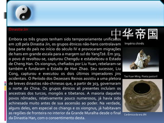 中华帝国Império chinês  Dinastia JinEmbora os três grupos tenham sido temporariamente unificados em 278 pela Dinastia Jin, os grupos étnicos não-hans controlavam boa parte do país no início do século IV e provocaram migrações de hans em grande escala para a margem sul do YangTzé. Em 303, o povo di revoltou-se, capturou Chengdu e estabeleceu o Estado de ChengHan. Os xiongnus, chefiados por Liu Yuan, rebelaram-se também e fundaram o Estado de HanZhao. Seu sucessor, Liu Cong, capturou e executou os dois últimos imperadores jins ocidentais. O Período dos Dezesseis Reinos assistiu a uma pletora de breves dinastias não-chinesas que, a partir de 303, governaram o norte da China. Os grupos étnicos ali presentes incluíam os ancestrais dos turcos, mongóis e tibetanos. A maioria daqueles povos nômades, relativamente pouco numerosos, já havia sido achinesada muito antes de sua ascensão ao poder. Na verdade, alguns deles, em especial os chiangs e os xiongnus, já habitavam as regiões de fronteira no interior da Grande Muralha desde o final da Dinastia Han, com o consentimento desta.Tao Yuan Ming. Poeta pastorilCerâmica da era JIN