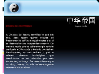 中华帝国Império chinês  Dinastia Sui: reunificaçãoA Dinastia Sui logrou reunificar o país em 581, após quase quatro séculos de fragmentação política na qual o norte e o sul se desenvolveram independentemente. Do mesmo modo que os soberanos qin haviam unificado a China após o Período dos Reinos Combatentes, os suis uniram o país e criaram diversas instituições que terminaram por ser adotadas por seus sucessores, os tangs. Da mesma forma que os qins, porém, os suis sobrecarregaram seus recursos e caíram.