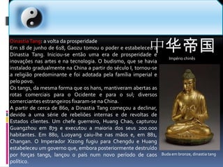 中华帝国Império chinês  Dinastia Tang: a volta da prosperidadeEm 18 de junho de 618, Gaozu tomou o poder e estabeleceu a Dinastia Tang. Iniciou-se então uma era de prosperidade e inovações nas artes e na tecnologia. O budismo, que se havia instalado gradualmente na China a partir do século I, tornou-se a religião predominante e foi adotada pela família imperial e pelo povo.Os tangs, da mesma forma que os hans, mantiveram abertas as rotas comerciais para o Ocidente e para o sul; diversos comerciantes estrangeiros fixaram-se na China.A partir de cerca de 860, a Dinastia Tang começou a declinar, devido a uma série de rebeliões internas e de revoltas de Estados clientes. Um chefe guerreiro, Huang Chao, capturou Guangzhou em 879 e executou a maioria dos seus 200.000 habitantes. Em 880, Luoyang caiu-lhe nas mãos e, em 881, Changan. O Imperador Xizong fugiu para Chengdu e Huang estabeleceu um governo que, embora posteriormente destruído por forças tangs, lançou o país num novo período de caos político.Buda em bronze, dinastia tang