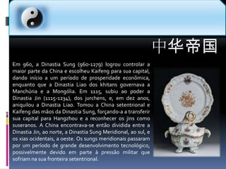 中华帝国Em 960, a Dinastia Sung (960-1279) logrou controlar a maior parte da China e escolheu Kaifeng para sua capital, dando início a um período de prosperidade econômica, enquanto que a Dinastia Liao dos khitans governava a Manchúria e a Mongólia. Em 1115, subiu ao poder a Dinastia Jin (1115-1234), dos jurchens, e, em dez anos, aniquilou a Dinastia Liao. Tomou a China setentrional e Kaifeng das mãos da Dinastia Sung, forçando-a a transferir sua capital para Hangzhou e a reconhecer os jins como suseranos. A China encontrava-se então dividida entre a Dinastia Jin, ao norte, a Dinastia Sung Meridional, ao sul, e os xias ocidentais, a oeste. Os sungs meridionais passaram por um período de grande desenvolvimento tecnológico, possivelmente devido em parte à pressão militar que sofriam na sua fronteira setentrional.