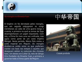 中华帝国Os mongóis e a Dinastia YuanO Império Jin foi derrotado pelos mongóis, que em seguida subjugaram os sungs meridionais ao cabo de uma guerra longa e cruenta, a primeira na qual as armas de fogo desempenharam um papel importante. Com isto, a China foi mais uma vez unificada, mas agora como parte de um vasto Império Mongol. Neste período, Marco Polo visitou a corte imperial em Pequim. Os mongóis dividiam-se então entre os que preferiam manter sua base nas estepes e aqueles que desejavam adotar os costumes dos chineses hans. Um destes era Cublai Cã, neto de Gêngis Cã e fundador da Dinastia Yuan, a primeira a governar toda a China a partir de PequimCidade proibida