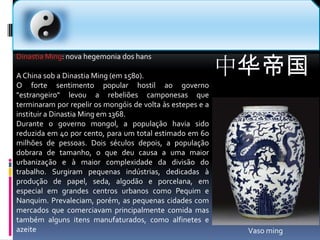 中华帝国Dinastia Ming: nova hegemonia dos hansA China sob a Dinastia Ming (em 1580).O forte sentimento popular hostil ao governo "estrangeiro" levou a rebeliões camponesas que terminaram por repelir os mongóis de volta às estepes e a instituir a Dinastia Ming em 1368.Durante o governo mongol, a população havia sido reduzida em 40 por cento, para um total estimado em 60 milhões de pessoas. Dois séculos depois, a população dobrara de tamanho, o que deu causa a uma maior urbanização e à maior complexidade da divisão do trabalho. Surgiram pequenas indústrias, dedicadas à produção de papel, seda, algodão e porcelana, em especial em grandes centros urbanos como Pequim e Nanquim. Prevaleciam, porém, as pequenas cidades com mercados que comerciavam principalmente comida mas também alguns itens manufaturados, como alfinetes e azeiteVaso ming