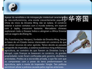 中华帝国Apesar da xenofobia e da introspecção intelectual característica do neo-confucionismo, uma escola crescentemente popular, a China do início da Dinastia Ming não se isolara. O comércio exterior e outros contatos com o mundo externo, em especial com o Japão, cresceram bastante. Mercadores chineses exploraram todo o Oceano Índico e atingiram a África Oriental com as viagens de Zheng He.Zhu Yuanzhang (ou Hongwu), fundador da Dinastia Ming, lançou as bases de um Estado menos interessado em comércio do que em extrair recursos do setor agrícola. Talvez devido ao passado camponês do imperador, o sistema econômico ming enfatizava a agricultura, ao contrário do que fizeram as Dinastias Sung e Mongol, cujas finanças se baseavam no comércio. As grandes propriedades rurais foram confiscadas pelo governo, divididas e arrendadas. Proibiu-se a escravidão privada, o que fez com que os camponeses com a posse da terra predominassem na agricultura, após a morte do Imperador Yongle. Tais políticas permitiram aliviar a pobreza causada pelos regimes anteriores.