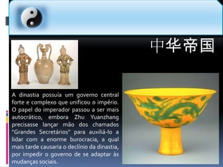 中华帝国A dinastia possuía um governo central forte e complexo que unificou o império. O papel do imperador passou a ser mais autocrático, embora Zhu Yuanzhang precisasse lançar mão dos chamados "Grandes Secretários" para auxiliá-lo a lidar com a enorme burocracia, a qual mais tarde causaria o declínio da dinastia, por impedir o governo de se adaptar às mudanças sociais.