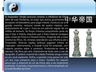 中华帝国O Imperador Yongle procurou ampliar a influência da China além de suas fronteiras, ao exigir que outros governantes lhe enviassem embaixadores para pagar tributo. Construiu-se uma grande marinha, inclusive navios de quatro mastros com deslocamento de 1.500 t. Criou-se um exército regular de um milhão de homens. As forças chinesas conquistaram parte do que é hoje o Vietnã, enquanto que a frota imperial navegava pelos mares da China e o Oceano Índico, chegando até a costa oriental da África. Os chineses estenderam sua influência até o Turquestão. Diversas nações asiáticas pagaram tributo ao imperador. Internamente, o Grande Canal foi ampliado, com impacto positivo sobre o comércio. Produziam-se mais de 100.000 t de ferro por ano. Imprimiam-se livros com o uso da tipografia. O palácio imperial da Cidade Proibida atingiu então ao seu atual esplendor. Enfim, o período ming parece ter sido um dos mais prósperos para a China. Também foi naquela época que o potencial do sul da China veio a ser totalmente explorado. O período ming testemunhou a última ampliação da Grande Muralha da China.