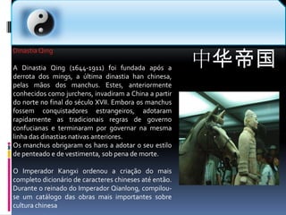 中华帝国Dinastia QingA Dinastia Qing (1644-1911) foi fundada após a derrota dos mings, a última dinastia han chinesa, pelas mãos dos manchus. Estes, anteriormente conhecidos como jurchens, invadiram a China a partir do norte no final do século XVII. Embora os manchus fossem conquistadores estrangeiros, adotaram rapidamente as tradicionais regras de governo confucianas e terminaram por governar na mesma linha das dinastias nativas anteriores.Os manchus obrigaram os hans a adotar o seu estilo de penteado e de vestimenta, sob pena de morte.O Imperador Kangxi ordenou a criação do mais completo dicionário de caracteres chineses até então. Durante o reinado do Imperador Qianlong, compilou-se um catálogo das obras mais importantes sobre cultura chinesa