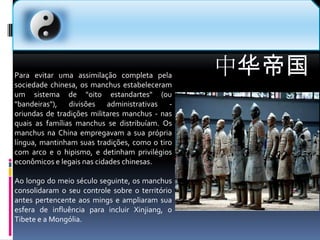 中华帝国Para evitar uma assimilação completa pela sociedade chinesa, os manchus estabeleceram um sistema de "oito estandartes" (ou "bandeiras"), divisões administrativas - oriundas de tradições militares manchus - nas quais as famílias manchus se distribuíam. Os manchus na China empregavam a sua própria língua, mantinham suas tradições, como o tiro com arco e o hipismo, e detinham privilégios econômicos e legais nas cidades chinesas.Ao longo do meio século seguinte, os manchus consolidaram o seu controle sobre o território antes pertencente aos mings e ampliaram sua esfera de influência para incluir Xinjiang, o Tibete e a Mongólia.
