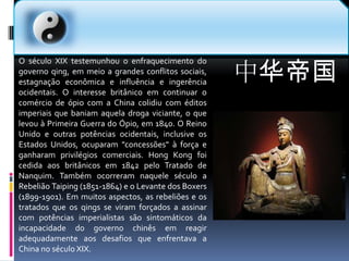 中华帝国O século XIX testemunhou o enfraquecimento do governo qing, em meio a grandes conflitos sociais, estagnação econômica e influência e ingerência ocidentais. O interesse britânico em continuar o comércio de ópio com a China colidiu com éditos imperiais que baniam aquela droga viciante, o que levou à Primeira Guerra do Ópio, em 1840. O Reino Unido e outras potências ocidentais, inclusive os Estados Unidos, ocuparam "concessões" à força e ganharam privilégios comerciais. Hong Kong foi cedida aos britânicos em 1842 pelo Tratado de Nanquim. Também ocorreram naquele século a Rebelião Taiping (1851-1864) e o Levante dos Boxers (1899-1901). Em muitos aspectos, as rebeliões e os tratados que os qings se viram forçados a assinar com potências imperialistas são sintomáticos da incapacidade do governo chinês em reagir adequadamente aos desafios que enfrentava a China no século XIX.