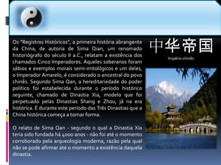 中华帝国Império chinês  Os "Registros Históricos", a primeira história abrangente da China, de autoria de SimaQian, um renomado historiógrafo do século II a.C., relatam a existência dos chamados Cinco Imperadores. Aqueles soberanos foram sábios e exemplos morais semi-mitológicos e um deles, o Imperador Amarelo, é considerado o ancestral do povo chinês. Segundo SimaQan, a hereditariedade do poder político foi estabelecida durante o período histórico seguinte, chamado de Dinastia Xia, modelo que foi perpetuado pelas Dinastias Shang e Zhou, já na era histórica. É durante este período das Três Dinastias que a China histórica começa a tomar forma.O relato de SimaQan - segundo o qual a Dinastia Xia teria sido fundada há 4000 anos - não foi até o momento corroborado pela arqueologia moderna, razão pela qual não se pode afirmar até o momento a existência daquela dinastia.