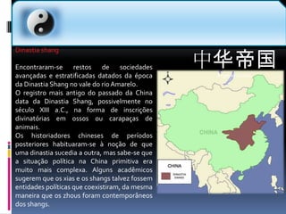 中华帝国Império chinês  Dinastia shangEncontraram-se restos de sociedades avançadas e estratificadas datados da época da Dinastia Shang no vale do rio Amarelo.O registro mais antigo do passado da China data da Dinastia Shang, possivelmente no século XIII a.C., na forma de inscrições divinatórias em ossos ou carapaças de animais.Os historiadores chineses de períodos posteriores habituaram-se à noção de que uma dinastia sucedia a outra, mas sabe-se que a situação política na China primitiva era muito mais complexa. Alguns acadêmicos sugerem que os xias e os shangs talvez fossem entidades políticas que coexistiram, da mesma maneira que os zhous foram contemporâneos dos shangs.