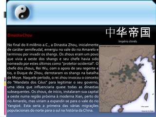 中华帝国Império chinês  Dinastia ChouNo final do II milênio a.C., a Dinastia Zhou, inicialmente de caráter semifeudal, emergiu no vale do rio Amarelo e terminou por invadir os shangs. Os zhous eram um povo que vivia a oeste dos shangs e seu chefe havia sido nomeado por estes últimos como "protetor ocidental". O chefe dos zhous, Rei Wu, com o apoio de seu regente e tio, o Duque de Zhou, derrotaram os shangs na batalha de Muye. Naquele período, o rei zhou invocou o conceito do "Mandato dos Céus" para legitimar o seu governo, uma ideia que influenciaria quase todas as dinastias subsequentes. Os zhous, de início, instalaram sua capital a oeste numa região próxima à moderna Xian, perto do rio Amarelo, mas viriam a expandir-se para o vale do rio Yangtzé. Esta seria a primeira das várias migrações populacionais do norte para o sul na história da China.