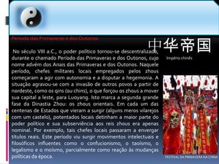 中华帝国Império chinês  Período das Primaveras e dos Outonos No século VIII a.C., o poder político tornou-se descentralizado, durante o chamado Período das Primaveras e dos Outonos, cujo nome advém dos Anais das Primaveras e dos Outonos. Naquele período, chefes militares locais empregados pelos zhous começaram a agir com autonomia e a disputar a hegemonia. A situação agravou-se com a invasão de outros povos a partir de nordeste, como os qins (ou chins), o que forçou os zhous a mover sua capital a leste, para Luoyang. Isto marca a segunda grande fase da Dinastia Zhou: os zhous orientais. Em cada um das centenas de Estados que vieram a surgir (alguns meros vilarejos com um castelo), potentados locais detinham a maior parte do poder político e sua subserviência aos reis zhous era apenas nominal. Por exemplo, tais chefes locais passaram a envergar títulos reais. Este período viu surgir movimentos intelectuais e filosóficos influentes como o confucionismo, o taoísmo, o legalismo e o moísmo, parcialmente como reação às mudanças políticas da época.FESTIVAL DA PRIMAVERA NA CHINA