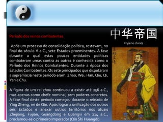 中华帝国Império chinês  Período dos reinos combatentes  Após um processo de consolidação política, restavam, no final do século V a.C., sete Estados proeminentes. A fase durante a qual estas poucas entidades políticas combateram umas contra as outras é conhecida como o Período dos Reinos Combatentes. Durante a época dos Estados Combatentes. Os sete principados que disputaram a supremacia neste período eram: Zhao, Wei, Han, Qiu, Qi, Yan e Chu.A figura de um rei zhou continuou a existir até 256 a.C., mas apenas como chefe nominal, sem poderes concretos. A fase final deste período começou durante o reinado de YingZheng, rei de Qin. Após lograr a unificação dos outros seis Estados e anexar outros territórios nos atuais Zhejiang, Fujian, Guangdong e Guangxi em 214 a.C., proclamou-se o primeiro Imperador (QinShiHuangdi).