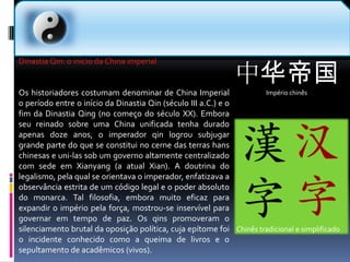 中华帝国Império chinês  Dinastia Qin: o início da China imperialOs historiadores costumam denominar de China Imperial o período entre o início da Dinastia Qin (século III a.C.) e o fim da Dinastia Qing (no começo do século XX). Embora seu reinado sobre uma China unificada tenha durado apenas doze anos, o imperador qin logrou subjugar grande parte do que se constitui no cerne das terras hans chinesas e uni-las sob um governo altamente centralizado com sede em Xianyang (a atual Xian). A doutrina do legalismo, pela qual se orientava o imperador, enfatizava a observância estrita de um código legal e o poder absoluto do monarca. Tal filosofia, embora muito eficaz para expandir o império pela força, mostrou-se inservível para governar em tempo de paz. Os qins promoveram o silenciamento brutal da oposição política, cuja epítome foi o incidente conhecido como a queima de livros e o sepultamento de acadêmicos (vivos).Chinês tradicional e simplificado