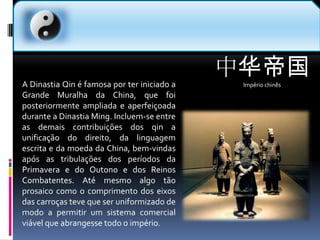 中华帝国Império chinês  A Dinastia Qin é famosa por ter iniciado a Grande Muralha da China, que foi posteriormente ampliada e aperfeiçoada durante a Dinastia Ming. Incluem-se entre as demais contribuições dos qin a unificação do direito, da linguagem escrita e da moeda da China, bem-vindas após as tribulações dos períodos da Primavera e do Outono e dos Reinos Combatentes. Até mesmo algo tão prosaico como o comprimento dos eixos das carroças teve que ser uniformizado de modo a permitir um sistema comercial viável que abrangesse todo o império.