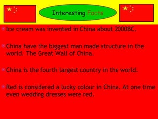 Ice cream was invented in China about 2000BC.  China have the biggest man made structure in the world. The Great Wall of China. China is the fourth largest country in the world. Red is considered a lucky colour in China. At one time even wedding dresses were red. Interesting  Facts 