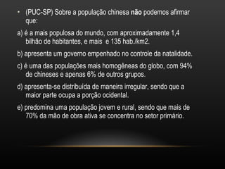 (PUC-SP) Sobre a população chinesa  não  podemos afirmar que: a) é a mais populosa do mundo, com aproximadamente 1,4 bilhão de habitantes, e mais  e 135 hab./km2. b) apresenta um governo empenhado no controle da natalidade.  c) é uma das populações mais homogêneas do globo, com 94% de chineses e apenas 6% de outros grupos. d) apresenta-se distribuída de maneira irregular, sendo que a maior parte ocupa a porção ocidental. e) predomina uma população jovem e rural, sendo que mais de 70% da mão de obra ativa se concentra no setor primário. 