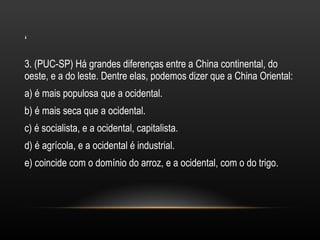 3. (PUC-SP) Há grandes diferenças entre a China continental, do oeste, e a do leste. Dentre elas, podemos dizer que a China Oriental: a) é mais populosa que a ocidental. b) é mais seca que a ocidental. c) é socialista, e a ocidental, capitalista. d) é agrícola, e a ocidental é industrial. e) coincide com o domínio do arroz, e a ocidental, com o do trigo. ‘ 