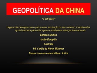GEOPOLÍTICA  DA CHINA “  o soft power” Hegemonia ideológica que o país exerce  em função do seu comércio, investimentos, ajuda financeira para obter apoios e estabelecer alianças internacionais Estados Unidos União Européia Austrália Irã, Coréia do Norte, Mianmar Países ricos em  commodities  - África 