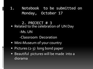 Notebook  to be submitted on Monday,  October 172. PROJECT # 3 Related to the celebration of  UN Day 		-Ms. UN 		-Classroom  Decoration  Mini-Museum of your country Pictures (2-3)  long bond paper   Beautiful  pictures will be made  into a diorama 