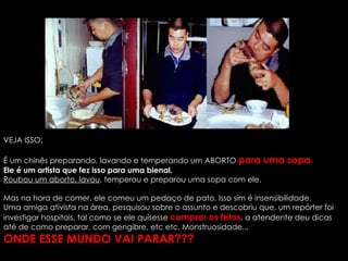 VEJA ISSO: É um chinês preparando, lavando e temperando um ABORTO  para uma sopa.   Ele é um artista que fez isso para uma bienal.   Roubou um aborto, lavou , temperou e preparou uma sopa com ele.  Mas na hora de comer, ele comeu um pedaço de pato. Isso sim é insensibilidade. Uma amiga ativista na área, pesquisou sobre o assunto e descobriu que, um repórter foi investigar hospitais, tal como se ele quisesse  comprar os fetos , a atendente deu dicas até de como preparar, com gengibre, etc etc. Monstruosidade...  ONDE ESSE MUNDO VAI PARAR??? 