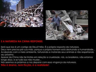 E A NATUREZA NA CHINA RESPONDE: Será que isso é um castigo de Deus? Não. É a própria resposta da natureza.  Deus nem precisa pôr sua mão, porque o próprio homem está destruindo a humanidade... Acabando com o meio ambiente, torturando e matando seus animais e não respeitando seu próximo. Apesar da China não ter limites em relação a crueldade, nós, os brasileiros, não estamos longe disso, e se tudo isso não mudar...  Nós seremos os próximos a nos deparar com essa vingança da natureza. Não é drama, nem ficção, é a realidade! 